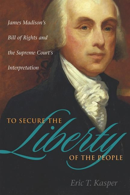 To Secure the Liberty of the People: James Madison's Bill of Rights and the Supreme Court's Interpretation by Kasper, Eric T.
