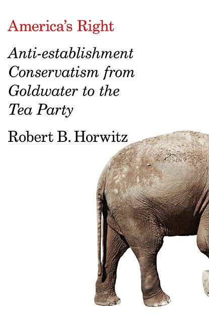 America's Right: Anti-Establishment Conservatism from Goldwater to the Tea Party by Horwitz, Robert B.