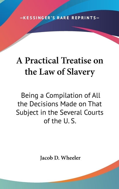 A Practical Treatise on the Law of Slavery: Being a Compilation of All the Decisions Made on That Subject in the Several Courts of the U. S. by Wheeler, Jacob D.