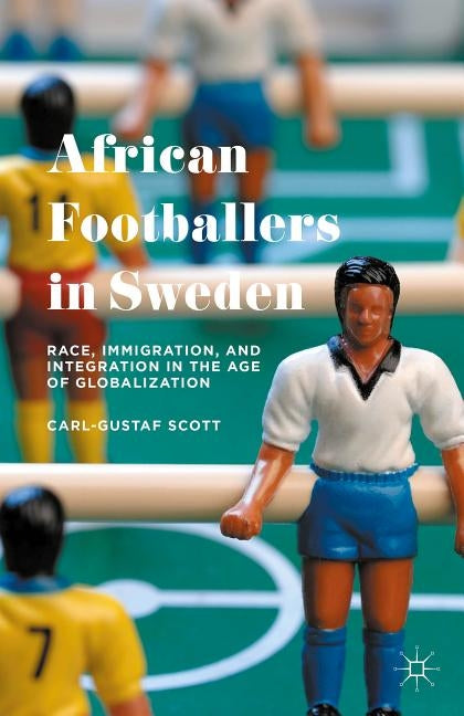 African Footballers in Sweden: Race, Immigration, and Integration in the Age of Globalization by Scott, Carl-Gustaf