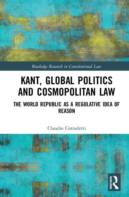 Kant, Global Politics and Cosmopolitan Law: The World Republic as a Regulative Idea of Reason by Corradetti, Claudio