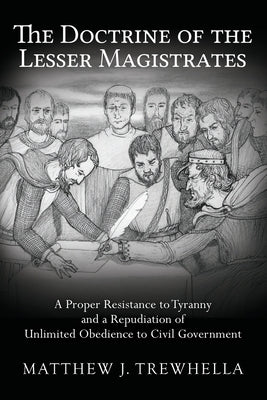 The Doctrine of the Lesser Magistrates: A Proper Resistance to Tyranny and a Repudiation of Unlimited Obedience to Civil Government by Trewhella, Matthew J.