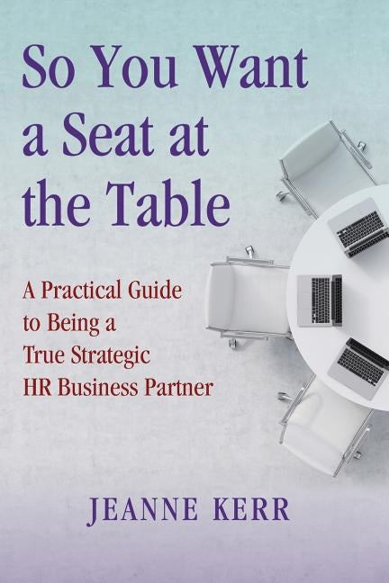 So You Want a Seat at the Table: A Practical Guide to Being a True HR Business Partner by Kerr, Jeanne