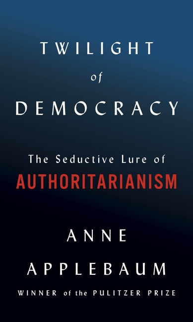 Twilight of Democracy: The Seductive Lure of Authoritarianism by Applebaum, Anne