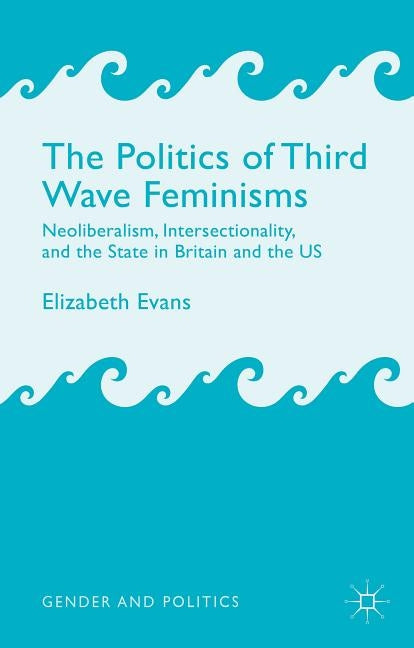 The Politics of Third Wave Feminisms: Neoliberalism, Intersectionality, and the State in Britain and the Us by Evans, E.