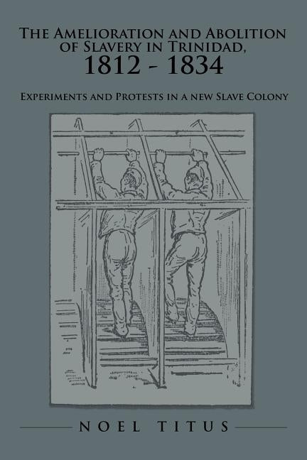 The Amelioration and Abolition of Slavery in Trinidad, 1812 - 1834: Experiments and Protests in a New Slave Colony by Titus, Noel