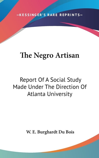 The Negro Artisan: Report Of A Social Study Made Under The Direction Of Atlanta University by Du Bois, W. E. Burghardt