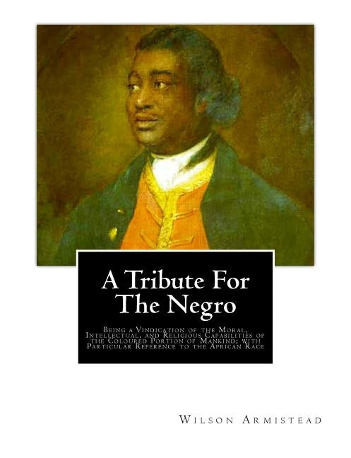 A Tribute for the Negro: Being a Vindication of the Moral, Intellectual, and Religious Capabilities of the Coloured Portion of Mankind; with Pa by Armistead, Wilson