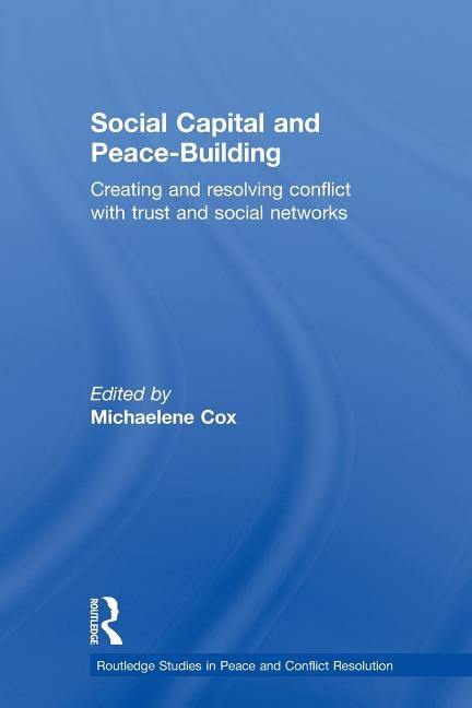 Social Capital and Peace-Building: Creating and Resolving Conflict with Trust and Social Networks by Cox, Michaelene