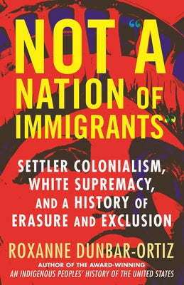 Not a Nation of Immigrants: Settler Colonialism, White Supremacy, and a History of Erasure and Exclusion by Dunbar-Ortiz, Roxanne