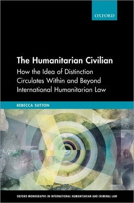 The Humanitarian Civilian: How the Idea of Distinction Circulates Within and Beyond International Humanitarian Law by Sutton, Rebecca