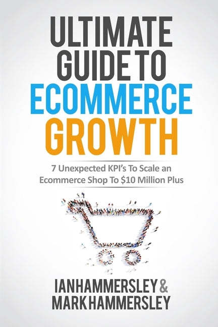 Ultimate Guide To E-commerce Growth: 7 Unexpected KPIs To Scale An E-commerce Shop To $10 Million Plus by Hammersley, Ian