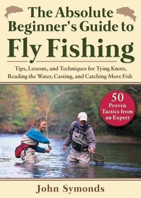 Absolute Beginner's Guide to Fly Fishing: Tips, Lessons, and Techniques for Tying Knots, Reading the Water, Casting, and Catching More Fish--50 Proven by Symonds, John