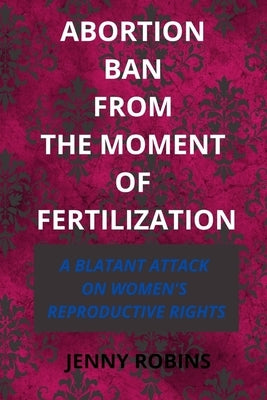 Abortion Ban From The Moment of Fertilization: A Blatant Attack on Women's Reproductive Rights by Robins, Jenny