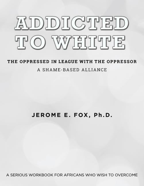 Addicted to White The Oppressed in League with the Oppressor: A Shame-Based Alliance by Fox, Ph. D. Jerome E.