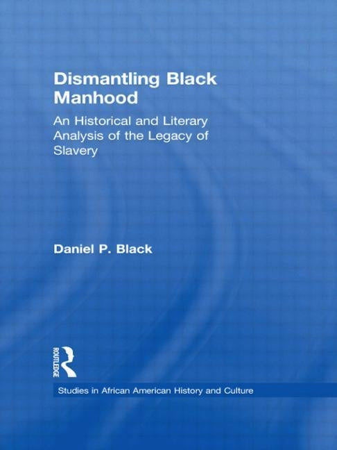 Dismantling Black Manhood: An Historical and Literary Analysis of the Legacy of Slavery by Black, Daniel P.
