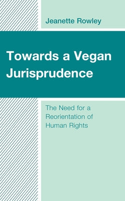 Towards a Vegan Jurisprudence: The Need for a Reorientation of Human Rights by Rowley, Jeanette