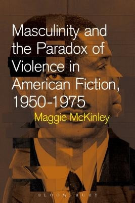 Masculinity and the Paradox of Violence in American Fiction, 1950-75 by McKinley, Maggie