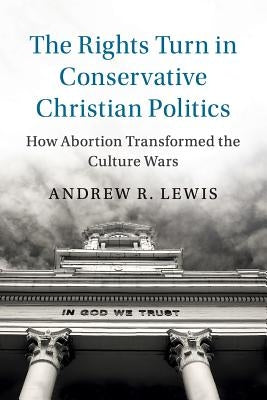 The Rights Turn in Conservative Christian Politics by Lewis, Andrew R.