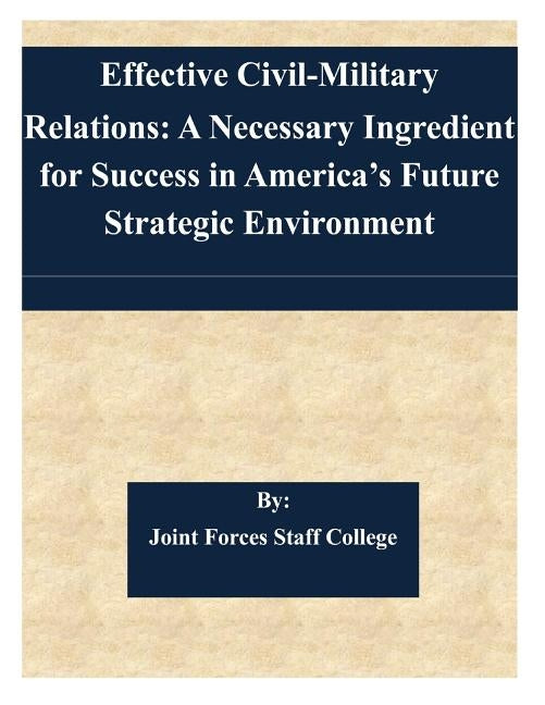 Effective Civil-Military Relations: A Necessary Ingredient for Success in America's Future Strategic Environment by Joint Forces Staff College