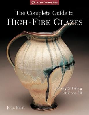 The Complete Guide to High-Fire Glazes: Glazing & Firing at Cone 10 by Britt, John