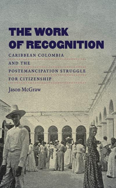 The Work of Recognition: Caribbean Colombia and the Postemancipation Struggle for Citizenship by McGraw, Jason