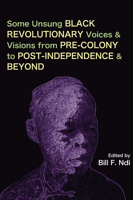 Some Unsung Black Revolutionary Voices and Visions from Pre-Colony to Post-Independence and Beyond by Ndi, Bill F.