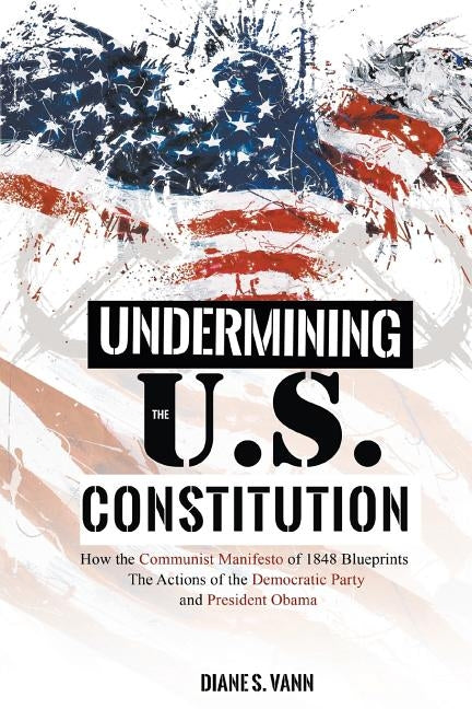Undermining the U.S. Constitution: How the Communist Manifesto of 1848 Blueprints the Actions of the Democratic Party and President Obama by Vann, Diane