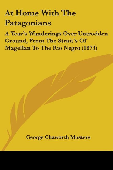 At Home With The Patagonians: A Year's Wanderings Over Untrodden Ground, From The Strait's Of Magellan To The Rio Negro (1873) by Musters, George Chaworth