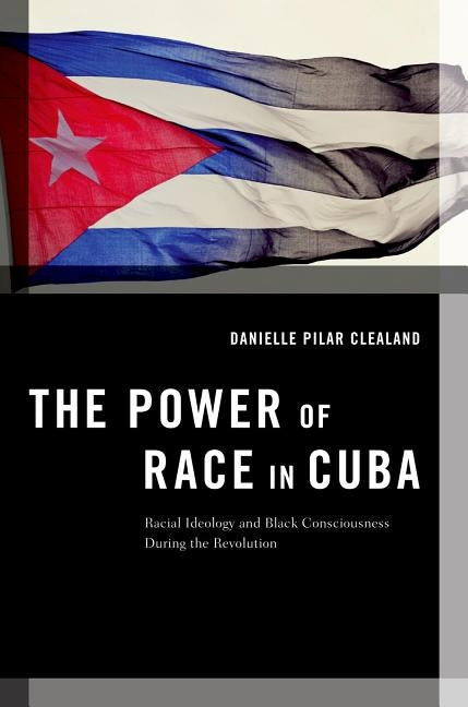 The Power of Race in Cuba: Racial Ideology and Black Consciousness During the Revolution by Clealand, Danielle Pilar