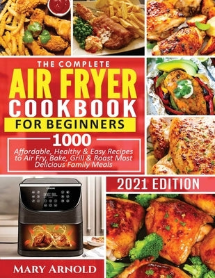 The Complete Air Fryer Cookbook for Beginners: 1000 Affordable, Healthy & Easy Recipes to Air Fry, Bake, Grill & Roast Most Delicious Family Meals by Arnold, Mary