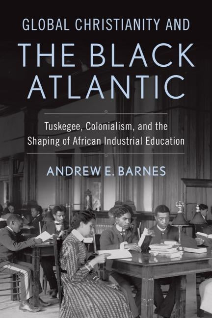 Global Christianity and the Black Atlantic: Tuskegee, Colonialism, and the Shaping of African Industrial Education by Barnes, Andrew E.