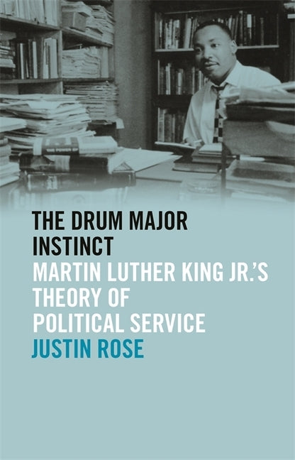 The Drum Major Instinct: Martin Luther King Jr.'s Theory of Political Service by Rose, Justin
