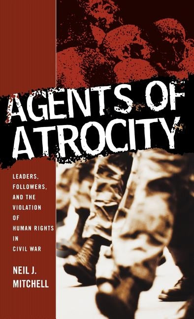 Agents of Atrocity: Leaders, Followers, and the Violation of Human Rights in Civil War by Mitchell, N.