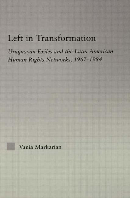 Left in Transformation: Uruguayan Exiles and the Latin American Human Rights Network, 1967 -1984 by Markarian, Vania