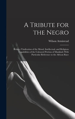 A Tribute for the Negro: Being a Vindication of the Moral, Intellectual, and Religious Capabilities of the Coloured Portion of Mankind; With Pa by Armistead, Wilson