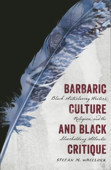 Barbaric Culture and Black Critique: Black Antislavery Writers, Religion, and the Slaveholding Atlantic by Wheelock, Stefan M.