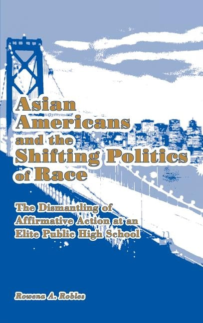 Asian Americans and the Shifting Politics of Race: The Dismantling of Affirmative Action at an Elite Public High School by Robles, Rowena