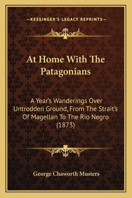 At Home With The Patagonians: A Year's Wanderings Over Untrodden Ground, From The Strait's Of Magellan To The Rio Negro (1873) by Musters, George Chaworth