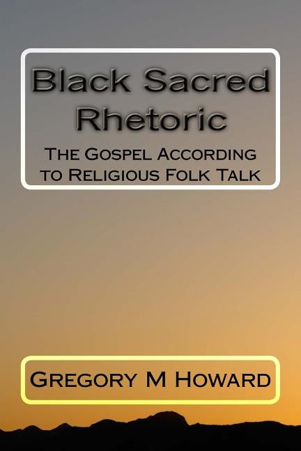 Black Sacred Rhetoric: The Gospel According to Religious Folk Talk by Howard, Gregory M.