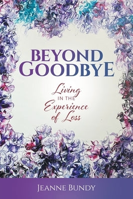 Beyond Goodbye: Living in the Experience of Loss by Bundy, Jeanne