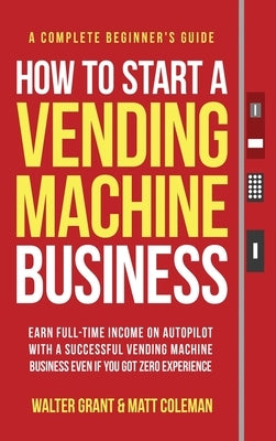 How to Start a Vending Machine Business: Earn Full-Time Income on Autopilot with a Successful Vending Machine Business even if You Got Zero Experience by Grant, Walter