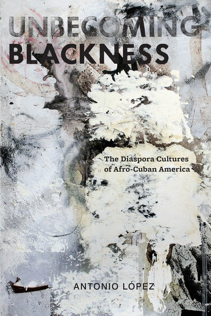 Unbecoming Blackness: The Diaspora Cultures of Afro-Cuban America by Lopez, Antonio