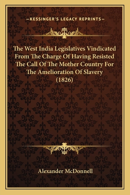 The West India Legislatives Vindicated From The Charge Of Having Resisted The Call Of The Mother Country For The Amelioration Of Slavery (1826) by McDonnell, Alexander