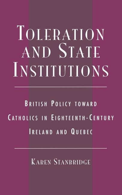 Toleration and State Institutions: British Policy Toward Catholics in Eighteenth Century Ireland and Quebec by Stanbridge, Karen