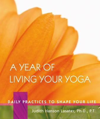 A Year of Living Your Yoga: Daily Practices to Shape Your Life by Lasater, Judith Hanson