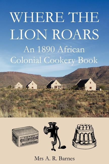 Where the Lion Roars: An 1890 African Colonial Cookery Book by Barnes, A. R.