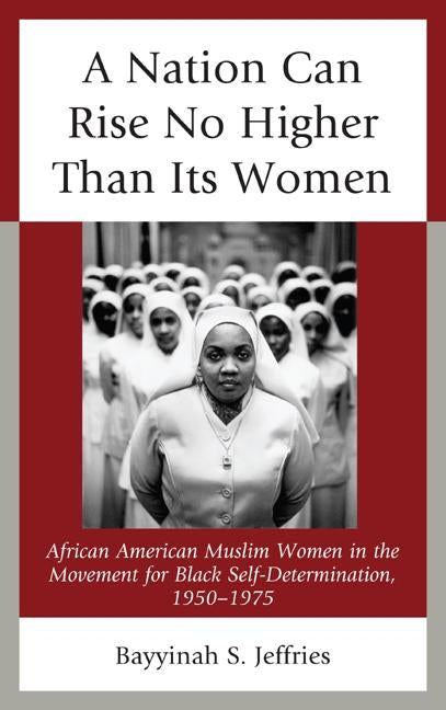 A Nation Can Rise No Higher Than Its Women: African American Muslim Women in the Movement for Black Self-Determination, 1950-1975 by Jeffries, Bayyinah S.