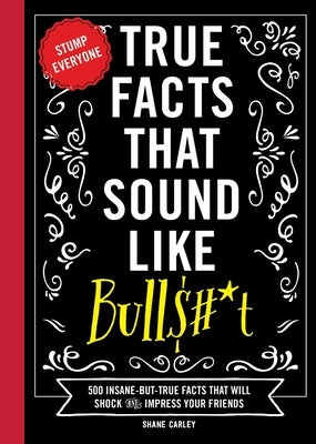 True Facts That Sound Like Bull$#*t: 500 Insane-But-True Facts That Will Shock and Impress Your Friends (Funny Book, Reference Gift, Fun Facts, Humor by Carley, Shane