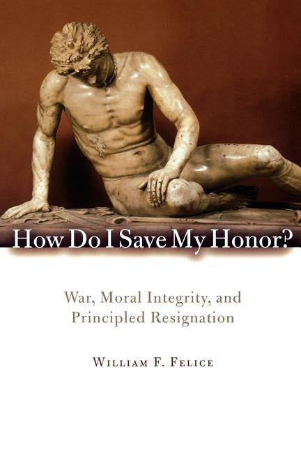 How Do I Save My Honor?: War, Moral Integrity, and Principled Resignation by Felice, William F.